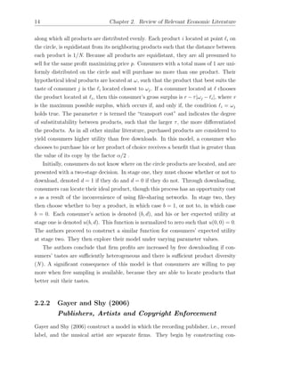 14 Chapter 2. Review of Relevant Economic Literature
along which all products are distributed evenly. Each product i located at point `i on
the circle, is equidistant from its neighboring products such that the distance between
each product is 1/N. Because all products are equidistant, they are all presumed to
sell for the same proﬁt maximizing price p. Consumers with a total mass of 1 are uni-
formly distributed on the circle and will purchase no more than one product. Their
hypothetical ideal products are located at !, such that the product that best suits the
taste of consumer j is the `i located closest to !j. If a consumer located at ` chooses
the product located at `i, then this consumer’s gross surplus is r ⌧|!j `i|, where r
is the maximum possible surplus, which occurs if, and only if, the condition `i = !j
holds true. The parameter ⌧ is termed the “transport cost” and indicates the degree
of substitutability between products, such that the larger ⌧, the more di↵erentiated
the products. As in all other similar literature, purchased products are considered to
yield consumers higher utility than free downloads. In this model, a consumer who
chooses to purchase his or her product of choice receives a beneﬁt that is greater than
the value of its copy by the factor ↵/2 .
Initially, consumers do not know where on the circle products are located, and are
presented with a two-stage decision. In stage one, they must choose whether or not to
download, denoted d = 1 if they do and d = 0 if they do not. Through downloading,
consumers can locate their ideal product, though this process has an opportunity cost
s as a result of the inconvenience of using ﬁle-sharing networks. In stage two, they
then choose whether to buy a product, in which case b = 1, or not to, in which case
b = 0. Each consumer’s action is denoted (b, d), and his or her expected utility at
stage one is denoted u(b, d). This function is normalized to zero such that u(0, 0) = 0.
The authors proceed to construct a similar function for consumers’ expected utility
at stage two. They then explore their model under varying parameter values.
The authors conclude that ﬁrm proﬁts are increased by free downloading if con-
sumers’ tastes are su ciently heterogeneous and there is su cient product diversity
(N ). A signiﬁcant consequence of this model is that consumers are willing to pay
more when free sampling is available, because they are able to locate products that
better suit their tastes.
2.2.2 Gayer and Shy (2006)
Publishers, Artists and Copyright Enforcement
Gayer and Shy (2006) construct a model in which the recording publisher, i.e., record
label, and the musical artist are separate ﬁrms. They begin by constructing con-
 