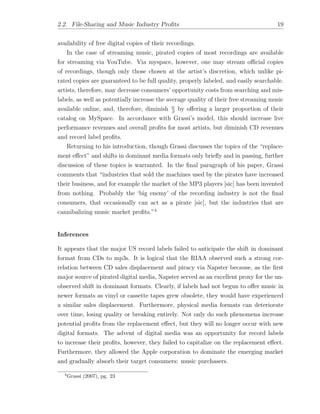 2.2. File-Sharing and Music Industry Proﬁts 19
availability of free digital copies of their recordings.
In the case of streaming music, pirated copies of most recordings are available
for streaming via YouTube. Via myspace, however, one may stream o cial copies
of recordings, though only those chosen at the artist’s discretion, which unlike pi-
rated copies are guaranteed to be full quality, properly labeled, and easily searchable.
artists, therefore, may decrease consumers’ opportunity costs from searching and mis-
labels, as well as potentially increase the average quality of their free streaming music
available online, and, therefore, diminish w
by o↵ering a larger proportion of their
catalog on MySpace. In accordance with Grassi’s model, this should increase live
performance revenues and overall proﬁts for most artists, but diminish CD revenues
and record label proﬁts.
Returning to his introduction, though Grassi discusses the topics of the “replace-
ment e↵ect” and shifts in dominant media formats only brieﬂy and in passing, further
discussion of these topics is warranted. In the ﬁnal paragraph of his paper, Grassi
comments that “industries that sold the machines used by the pirates have increased
their business, and for example the market of the MP3 players [sic] has been invented
from nothing. Probably the ‘big enemy’ of the recording industry is not the ﬁnal
consumers, that occasionally can act as a pirate [sic], but the industries that are
cannibalizing music market proﬁts.”4
Inferences
It appears that the major US record labels failed to anticipate the shift in dominant
format from CDs to mp3s. It is logical that the RIAA observed such a strong cor-
relation between CD sales displacement and piracy via Napster because, as the ﬁrst
major source of pirated digital media, Napster served as an excellent proxy for the un-
observed shift in dominant formats. Clearly, if labels had not begun to o↵er music in
newer formats as vinyl or cassette tapes grew obsolete, they would have experienced
a similar sales displacement. Furthermore, physical media formats can deteriorate
over time, losing quality or breaking entirely. Not only do such phenomena increase
potential proﬁts from the replacement e↵ect, but they will no longer occur with new
digital formats. The advent of digital media was an opportunity for record labels
to increase their proﬁts, however, they failed to capitalize on the replacement e↵ect.
Furthermore, they allowed the Apple corporation to dominate the emerging market
and gradually absorb their target consumers: music purchasers.
4
Grassi (2007), pg. 23
 