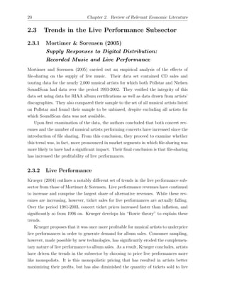 20 Chapter 2. Review of Relevant Economic Literature
2.3 Trends in the Live Performance Subsector
2.3.1 Mortimer & Sorensen (2005)
Supply Responses to Digital Distribution:
Recorded Music and Live Performance
Mortimer and Sorensen (2005) carried out an empirical analysis of the e↵ects of
ﬁle-sharing on the supply of live music. Their data set contained CD sales and
touring data for the nearly 2,000 musical artists for which both Pollstar and Nielsen
SoundScan had data over the period 1993-2002. They veriﬁed the integrity of this
data set using data for RIAA album certiﬁcations as well as data drawn from artists’
discographies. They also compared their sample to the set of all musical artists listed
on Pollstar and found their sample to be unbiased, despite excluding all artists for
which SoundScan data was not available.
Upon ﬁrst examination of the data, the authors concluded that both concert rev-
enues and the number of musical artists performing concerts have increased since the
introduction of ﬁle sharing. From this conclusion, they proceed to examine whether
this trend was, in fact, more pronounced in market segments in which ﬁle-sharing was
more likely to have had a signiﬁcant impact. Their ﬁnal conclusion is that ﬁle-sharing
has increased the proﬁtability of live performances.
2.3.2 Live Performance
Krueger (2004) outlines a notably di↵erent set of trends in the live performance sub-
sector from those of Mortimer & Sorensen. Live performance revenues have continued
to increase and comprise the largest share of alternative revenues. While these rev-
enues are increasing, however, ticket sales for live performances are actually falling.
Over the period 1981-2003, concert ticket prices increased faster than inﬂation, and
signiﬁcantly so from 1996 on. Krueger develops his “Bowie theory” to explain these
trends.
Krueger proposes that it was once more proﬁtable for musical artists to underprice
live performances in order to generate demand for album sales. Consumer sampling,
however, made possible by new technologies, has signiﬁcantly eroded the complemen-
tary nature of live performance to album sales. As a result, Krueger concludes, artists
have driven the trends in the subsector by choosing to price live performances more
like monopolists. It is this monopolistic pricing that has resulted in artists better
maximizing their proﬁts, but has also diminished the quantity of tickets sold to live
 