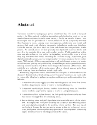 Abstract
The music industry is undergoing a period of extreme ﬂux. For most of the past
century, the high costs of producing, promoting and distributing music served as
massive barriers to entry into the music industry. In the last decade, however, new
technologies and the proliferation of the internet have all but completely dissolved
these barriers to entry. Among other developments, artists may now record and
produce their music with relatively inexpensive technologies, market and distribute
it via the internet, and incur low ﬁxed costs and almost zero marginal costs in the
process. As a result, artists are now generally less dependent on record labels, and
more free to maximize their own multi-product proﬁts. Proﬁt-maximizing artists
must now choose how to best utilize the imperfectly substitutable forms in which
they may distribute their music, balancing the tradeo↵s among CD revenues, paid
digital download revenues, and the complementary revenues generated by free online
music. With industry CD revenues continuing to fall, and alternative sources of music-
related revenues growing and proliferating, one would expect a divergent shift in music
industry business models away from those designed to maximize CD revenues. The
relatively new technology of streaming music o↵ers a valuable vantage point from
which to survey these new business models empirically.
Controlling for past and current album sales and radio play, as well as determinants
of concert demand such as ticket pricing and previous years’ audiences, my thesis seeks
to explore the following hypotheses regarding multi-product proﬁt-maximizing ﬁrm
behavior:
1. Artists that choose to supply more free streaming music are those that choose
to o↵er a larger yearly supply of tickets to their performances.
2. Artists that exhibit higher demand for their free streaming music are those that
choose to o↵er a larger yearly supply of tickets to their performances.
3. Artists that exhibit higher demand for their paid digital-downloads are those
that choose to supply less free streaming music.
4. Free streaming music and paid digital-downloads are substitutes, albeit imper-
fect. We expect the cross-price elasticity of an artist’s free streaming music
and paid digital-downloads to be positive, ceteris paribus. We also expect
the levels of demand for the two goods, across artists, to be inversely corre-
lated, though free streaming music may generate an opposing e↵ect, stimulating
digital-download sales by allowing consumers to sample.
 