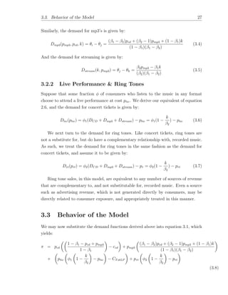 3.3. Behavior of the Model 27
Similarly, the demand for mp3’s is given by:
Dmp3(pmp3, pcd, k) = ✓i ✓j =
( 1 2)pcd + ( 2 1)pmp3 + (1 1)k
(1 1)( 1 2)
(3.4)
And the demand for streaming is given by:
Dstream(k, pmp3) = ✓j ✓k =
2pmp3 1k
( 2)( 1 2)
(3.5)
3.2.2 Live Performance & Ring Tones
Suppose that some fraction of consumers who listen to the music in any format
choose to attend a live performance at cost ptic. We derive our equivalent of equation
2.6, and the demand for concert tickets is given by:
Dtic(ptic) = 1(DCD + Dmp3 + Dstream) ptic = 1(1
k
2
) ptic (3.6)
We next turn to the demand for ring tones. Like concert tickets, ring tones are
not a substitute for, but do have a complementary relationship with, recorded music.
As such, we treat the demand for ring tones in the same fashion as the demand for
concert tickets, and assume it to be given by:
Drt(prt) = 2(DCD + Dmp3 + Dstream) pr = 2(1
k
2
) prt (3.7)
Ring tone sales, in this model, are equivalent to any number of sources of revenue
that are complementary to, and not substitutable for, recorded music. Even a source
such as advertising revenue, which is not generated directly by consumers, may be
directly related to consumer exposure, and appropriately treated in this manner.
3.3 Behavior of the Model
We may now substitute the demand functions derived above into equation 3.1, which
yields:
⇡ = pcd
✓✓
1 1 pcd + pmp3
1 1
◆
ccd
◆
+ pmp3
✓
( 1 2)pcd + ( 2 1)pmp3 + (1 1)k
(1 1)( 1 2)
◆
+
✓
ptic
✓
1
✓
1
k
2
◆
ptic
◆
CTotLP
◆
+ prt
✓
2
✓
1
k
2
◆
prt
◆
(3.8)
 