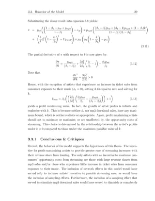 3.3. Behavior of the Model 29
Substituting the above result into equation 3.8 yields:
⇡ = pcd
✓✓
1 1 pcd + pmp3
1 1
◆
ccd
◆
+ pmp3
✓
( 1 2)pcd + ( 2 1)pmp3 + (1 1)k
(1 1)( 1 2)
◆
+
3
4
2
1
✓
1
k
2
◆2
CTotLP
!
+ prt
✓
2
✓
1
k
2
◆
prt
◆
(3.11)
The partial derivative of ⇡ with respect to k is now given by:
@⇡
@k
=
pmp3
( 1 2)
+
3 2
1
2 2
✓
k
2
1
◆
2pmt
2
(3.12)
Note that
@⇡2
@2k
=
3 2
1
2 2
2
> 0
Hence, with the exception of artists that experience no increase in ticket sales from
consumer exposure to their music ( 1 = 0), setting 3.13 equal to zero and solving for
k,
kmin = 2
✓✓
2 2
3 2
1
✓
2pmt
2
pmp3
( 1 2)
◆◆
+ 1
◆
(3.13)
yields a proﬁt minimizing value. In fact, the growth of artist proﬁts is inﬁnite and
explosive with k. This is because neither k, nor mp3 download sales, have any maxi-
mum bound, which is neither realistic or appropriate. Again, proﬁt maximizing artists
should act to minimize or maximize, or are una↵ected by, the opportunity costs of
streaming. This choice is determined by the relationship between the artist’s proﬁts
under k = 0 compared to those under the maximum possible value of k.
3.3.1 Conclusions & Critiques
Overall, the behavior of the model supports the hypotheses of this thesis. The incen-
tive for proﬁt-maximizing artists to provide greater ease of streaming increases with
their revenue share from touring. The only artists with an incentive to maximize con-
sumers’ opportunity costs from streaming are those with large revenue shares from
mp3 sales and/or those who experience little increase in ticket sales from consumer
exposure to their music. The inclusion of network e↵ects in this model would have
served only to increase artists’ incentive to provide streaming ease, as would have
the inclusion of sampling e↵ects. Furthermore, the inclusion of a sampling e↵ect that
served to stimulate mp3 download sales would have served to diminish or completely
 
