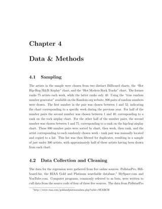 Chapter 4
Data & Methods
4.1 Sampling
The artists in the sample were chosen from two distinct Billboard charts, the “Hot
Hip-Hop/R&B Airplay” chart, and the “Hot Modern Rock Tracks” chart. The former
ranks 75 artists each week, while the latter ranks only 40. Using the “true random
number generator” available on the Random.org website, 800 pairs of random numbers
were drawn. The ﬁrst number in the pair was chosen between 1 and 52, indicating
the chart corresponding to a speciﬁc week during the previous year. For half of the
number pairs the second number was chosen between 1 and 40, corresponding to a
rank on the rock airplay chart. For the other half of the number pairs, the second
number was chosen between 1 and 75, corresponding to a rank on the hip-hop airplay
chart. These 800 number pairs were sorted by chart, then week, then rank, and the
artist corresponding to each randomly chosen week - rank pair was manually located
and copied to a list. This list was then ﬁltered for duplicates, resulting in a sample
of just under 300 artists, with approximately half of these artists having been drawn
from each chart.
4.2 Data Collection and Cleaning
The data for the regression were gathered from ﬁve online sources: PollstarPro, Bill-
board.biz, the RIAA Gold and Platinum searchable database,1
MySpace.com and
YouTube.com. Computer programs, commonly referred to as bots, were written to
cull data from the source code of four of these ﬁve sources. The data from PollstarPro
1
http://www.riaa.com/goldandplatinumdata.php?table=SEARCH
 