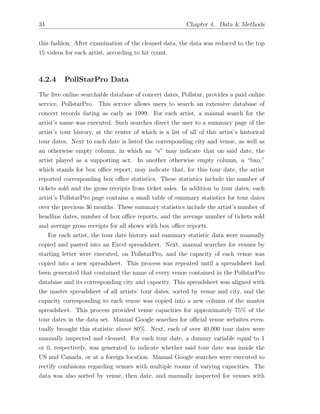 34 Chapter 4. Data & Methods
this fashion. After examination of the cleaned data, the data was reduced to the top
15 videos for each artist, according to hit count.
4.2.4 PollStarPro Data
The free online searchable database of concert dates, Pollstar, provides a paid online
service, PollstarPro. This service allows users to search an extensive database of
concert records dating as early as 1999. For each artist, a manual search for the
artist’s name was executed. Such searches direct the user to a summary page of the
artist’s tour history, at the center of which is a list of all of this artist’s historical
tour dates. Next to each date is listed the corresponding city and venue, as well as
an otherwise empty column, in which an “s” may indicate that on said date, the
artist played as a supporting act. In another otherwise empty column, a “bxo,”
which stands for box o ce report, may indicate that, for this tour date, the artist
reported corresponding box o ce statistics. These statistics include the number of
tickets sold and the gross receipts from ticket sales. In addition to tour dates, each
artist’s PollstarPro page contains a small table of summary statistics for tour dates
over the previous 36 months. These summary statistics include the artist’s number of
headline dates, number of box o ce reports, and the average number of tickets sold
and average gross receipts for all shows with box o ce reports.
For each artist, the tour date history and summary statistic data were manually
copied and pasted into an Excel spreadsheet. Next, manual searches for venues by
starting letter were executed, on PollstarPro, and the capacity of each venue was
copied into a new spreadsheet. This process was repeated until a spreadsheet had
been generated that contained the name of every venue contained in the PollstarPro
database and its corresponding city and capacity. This spreadsheet was aligned with
the master spreadsheet of all artists’ tour dates, sorted by venue and city, and the
capacity corresponding to each venue was copied into a new column of the master
spreadsheet. This process provided venue capacities for approximately 75% of the
tour dates in the data set. Manual Google searches for o cial venue websites even-
tually brought this statistic above 80%. Next, each of over 40,000 tour dates were
manually inspected and cleaned. For each tour date, a dummy variable equal to 1
or 0, respectively, was generated to indicate whether said tour date was inside the
US and Canada, or at a foreign location. Manual Google searches were executed to
rectify confusions regarding venues with multiple rooms of varying capacities. The
data was also sorted by venue, then date, and manually inspected for venues with
 