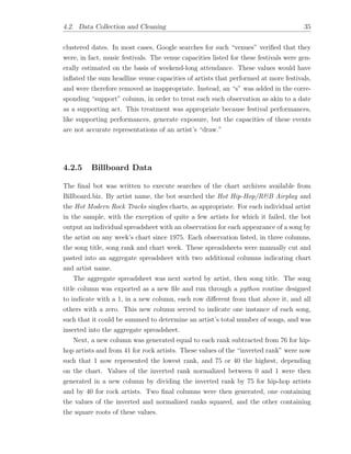 4.2. Data Collection and Cleaning 35
clustered dates. In most cases, Google searches for such “venues” veriﬁed that they
were, in fact, music festivals. The venue capacities listed for these festivals were gen-
erally estimated on the basis of weekend-long attendance. These values would have
inﬂated the sum headline venue capacities of artists that performed at more festivals,
and were therefore removed as inappropriate. Instead, an “s” was added in the corre-
sponding “support” column, in order to treat each such observation as akin to a date
as a supporting act. This treatment was appropriate because festival performances,
like supporting performances, generate exposure, but the capacities of these events
are not accurate representations of an artist’s “draw.”
4.2.5 Billboard Data
The ﬁnal bot was written to execute searches of the chart archives available from
Billboard.biz. By artist name, the bot searched the Hot Hip-Hop/R&B Airplay and
the Hot Modern Rock Tracks singles charts, as appropriate. For each individual artist
in the sample, with the exception of quite a few artists for which it failed, the bot
output an individual spreadsheet with an observation for each appearance of a song by
the artist on any week’s chart since 1975. Each observation listed, in three columns,
the song title, song rank and chart week. These spreadsheets were manually cut and
pasted into an aggregate spreadsheet with two additional columns indicating chart
and artist name.
The aggregate spreadsheet was next sorted by artist, then song title. The song
title column was exported as a new ﬁle and run through a python routine designed
to indicate with a 1, in a new column, each row di↵erent from that above it, and all
others with a zero. This new column served to indicate one instance of each song,
such that it could be summed to determine an artist’s total number of songs, and was
inserted into the aggregate spreadsheet.
Next, a new column was generated equal to each rank subtracted from 76 for hip-
hop artists and from 41 for rock artists. These values of the “inverted rank” were now
such that 1 now represented the lowest rank, and 75 or 40 the highest, depending
on the chart. Values of the inverted rank normalized between 0 and 1 were then
generated in a new column by dividing the inverted rank by 75 for hip-hop artists
and by 40 for rock artists. Two ﬁnal columns were then generated, one containing
the values of the inverted and normalized ranks squared, and the other containing
the square roots of these values.
 