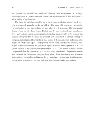 40 Chapter 4. Data & Methods
and physics, the ‘half-life’ functional form of decay rates was spawned by the expo-
nential increase in the rate at which radioactive particles decay. It has since found a
wide variety of applications.
The basis for such functional forms is the treatment of time as a series of peri-
ods, represented generally by the variable t. The value of t represents the number
corresponding to the present time period, where t = 0 represents the time period
during which particle decay began. Periods may be any constant length and, hence,
t = 1 may indicate that a second, minute, hour, day, week, decade, or 8.6 seconds has
elapsed since period 0. It should be apparent that this format is forward looking, so
to speak, in that period 1 occurs later than period 0. Hence, discount and decay rates
adjust for future time-lapse. The regression model being constructed, however, must
adjust in the same fashion for past time lapsed from the present period t = 0. The
period before t = 0 is conventionally notated as t = 1. This model, however, notates
the period before the present as t = 1. As previously mentioned, this period structure
was designed for the ease of applying decay rates. More speciﬁcally, this structure
automatically inverts forward-looking decay rates about the y-axis or, in other words,
inverts them with respect to time such that they become backwards-looking.
 