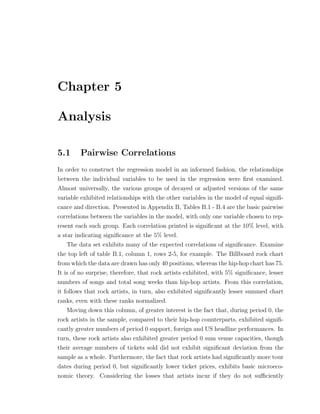 Chapter 5
Analysis
5.1 Pairwise Correlations
In order to construct the regression model in an informed fashion, the relationships
between the individual variables to be used in the regression were ﬁrst examined.
Almost universally, the various groups of decayed or adjusted versions of the same
variable exhibited relationships with the other variables in the model of equal signiﬁ-
cance and direction. Presented in Appendix B, Tables B.1 - B.4 are the basic pairwise
correlations between the variables in the model, with only one variable chosen to rep-
resent each such group. Each correlation printed is signiﬁcant at the 10% level, with
a star indicating signiﬁcance at the 5% level.
The data set exhibits many of the expected correlations of signiﬁcance. Examine
the top left of table B.1, column 1, rows 2-5, for example. The Billboard rock chart
from which the data are drawn has only 40 positions, whereas the hip-hop chart has 75.
It is of no surprise, therefore, that rock artists exhibited, with 5% signiﬁcance, lesser
numbers of songs and total song weeks than hip-hop artists. From this correlation,
it follows that rock artists, in turn, also exhibited signiﬁcantly lesser summed chart
ranks, even with these ranks normalized.
Moving down this column, of greater interest is the fact that, during period 0, the
rock artists in the sample, compared to their hip-hop counterparts, exhibited signiﬁ-
cantly greater numbers of period 0 support, foreign and US headline performances. In
turn, these rock artists also exhibited greater period 0 sum venue capacities, though
their average numbers of tickets sold did not exhibit signiﬁcant deviation from the
sample as a whole. Furthermore, the fact that rock artists had signiﬁcantly more tour
dates during period 0, but signiﬁcantly lower ticket prices, exhibits basic microeco-
nomic theory. Considering the losses that artists incur if they do not su ciently
 