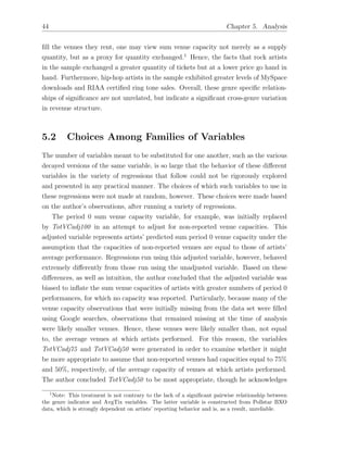 44 Chapter 5. Analysis
ﬁll the venues they rent, one may view sum venue capacity not merely as a supply
quantity, but as a proxy for quantity exchanged.1
Hence, the facts that rock artists
in the sample exchanged a greater quantity of tickets but at a lower price go hand in
hand. Furthermore, hip-hop artists in the sample exhibited greater levels of MySpace
downloads and RIAA certiﬁed ring tone sales. Overall, these genre speciﬁc relation-
ships of signiﬁcance are not unrelated, but indicate a signiﬁcant cross-genre variation
in revenue structure.
5.2 Choices Among Families of Variables
The number of variables meant to be substituted for one another, such as the various
decayed versions of the same variable, is so large that the behavior of these di↵erent
variables in the variety of regressions that follow could not be rigorously explored
and presented in any practical manner. The choices of which such variables to use in
these regressions were not made at random, however. These choices were made based
on the author’s observations, after running a variety of regressions.
The period 0 sum venue capacity variable, for example, was initially replaced
by TotVCadj100 in an attempt to adjust for non-reported venue capacities. This
adjusted variable represents artists’ predicted sum period 0 venue capacity under the
assumption that the capacities of non-reported venues are equal to those of artists’
average performance. Regressions run using this adjusted variable, however, behaved
extremely di↵erently from those run using the unadjusted variable. Based on these
di↵erences, as well as intuition, the author concluded that the adjusted variable was
biased to inﬂate the sum venue capacities of artists with greater numbers of period 0
performances, for which no capacity was reported. Particularly, because many of the
venue capacity observations that were initially missing from the data set were ﬁlled
using Google searches, observations that remained missing at the time of analysis
were likely smaller venues. Hence, these venues were likely smaller than, not equal
to, the average venues at which artists performed. For this reason, the variables
TotVCadj75 and TotVCadj50 were generated in order to examine whether it might
be more appropriate to assume that non-reported venues had capacities equal to 75%
and 50%, respectively, of the average capacity of venues at which artists performed.
The author concluded TotVCadj50 to be most appropriate, though he acknowledges
1
Note: This treatment is not contrary to the lack of a signiﬁcant pairwise relationship between
the genre indicator and AvgTix variables. The latter variable is constructed from Pollstar BXO
data, which is strongly dependent on artists’ reporting behavior and is, as a result, unreliable.
 
