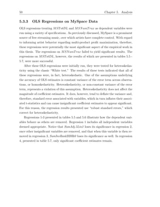 50 Chapter 5. Analysis
5.3.3 OLS Regressions on MySpace Data
OLS regressions treating MSTotDL and MSNumTrax as dependent variables were
run using a variety of speciﬁcations. As previously discussed, MySpace is a prominent
source of free streaming music, over which artists have complete control. With regard
to informing artist behavior regarding multi-product proﬁt maximization, therefore,
these regressions were potentially the most signiﬁcant aspect of the empirical work in
this thesis. The regressions on MSNumTrax failed to yield signiﬁcant results. The
regressions on MSTotDL, however, the results of which are presented in tables 5.5 -
5.7, were more successful.
After these OLS regressions were initially run, they were tested for heteroskedas-
ticity using the classic “White test.” The results of these tests indicated that all of
these regressions were, in fact, heteroskedastic. One of the assumptions underlying
the accuracy of OLS estimates is constant variance of the error term across observa-
tions, or homoskedasticity. Heteroskedasticity, or non-constant variance of the error
term, represents a violation of this assumption. Heteroskedasticity does not a↵ect the
magnitude of coe cient estimates. It does, however, tend to deﬂate the variance and,
therefore, standard error associated with variables, which in turn inﬂates their associ-
ated t-statistics and can cause insigniﬁcant coe cient estimates to appear signiﬁcant.
For this reason, the regression results presented use “robust standard errors,” which
correct for heteroskedasticity.
Regressions 1-3 presented in tables 5.5 and 5.6 illustrate how the dependent vari-
ables behave as others are removed. Regression 1 includes all independent variables
deemed appropriate. Notice that SumAdj.5Lin2 loses its signiﬁcance in regression 2,
once other insigniﬁcant variables are removed, and that when this variable is then re-
moved in regression 3, SumInvRankBBRk0 loses its signiﬁcance as well. In regression
4, presented in table 5.7, only signiﬁcant coe cient estimates remain.
 