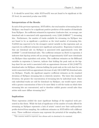 54 Chapter 5. Analysis
5. It should be noted that, while MSNumDL was not found to be signiﬁcant at the
5% level, its associated p-value was 0.052.
Interpretations of the Results
In each of the previous regressions, MSTotHits, the total number of streaming hits on
MySpace, was found to be a signiﬁcant positive predictor of the number of downloads
from MySpace. Its coe cient estimated in regression 4 indicates that, on average, one
download sale is associated with approximately every 2,240 (0.000447 1
) streaming
hits. Furthermore, the number of tracks available for streaming via MySpace was
not found to be as signiﬁcant a predictor as the total number of streaming hits.
TotDL0 was expected to be the strongest control variable in this regression and, as
expected, its coe cient estimates were signiﬁcant and positive. Regression 4 indicates
that one download sale via MySpace is associated with approximately every 238
(0.00420 1
) overall download sales. The coe cient estimate on Rock1 in regression 4
indicates that hip-hop artists sell an average of approximately 9,347 more downloads
via MySpace than equivalent rock artists. The coe cient estimates on the Billboard
variables in regression 4, however, indicate that holding the peak rank on the hip-
hop chart for one week is associated with an approximate decrease of 216 (2.882*75)
download sales via MySpace, whereas holding the peak rank on the rock chart for one
week is associated with an approximate decrease of only 132 (3.309*40) download sales
via MySpace. Finally, the signiﬁcant negative coe cient estimates on the standard
deviation of MySpace streaming hits is relatively intuitive. The lower this standard
deviation, the greater the concentration of streaming hits by individual track. Since
only individual tracks are sold for download via MySpace, one would expect artists
with a greater concentration of hits to be more likely to sell the tracks on which their
streaming hits are concentrated, and to therefore exhibit greater overall sales than
artists with more di↵use streaming hits.2
Implications
These regressions yielded the most signiﬁcant ﬁndings of the empirical work pre-
sented in this thesis. While the lack of signiﬁcance of the number of tracks o↵ered for
streaming on MySpace represents a lack of artists’ control over their multi-product
proﬁts derived from sampling, the coe cient estimates on MSTotHits tell a di↵erent
story. These coe cient estimates may represent the potential of the sampling e↵ect,
2
The converse would be expected, were albums sold via download to be examined.
 