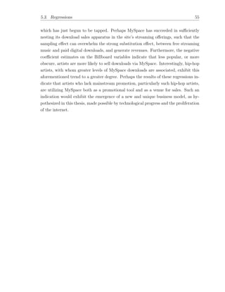 5.3. Regressions 55
which has just begun to be tapped. Perhaps MySpace has succeeded in su ciently
nesting its download sales apparatus in the site’s streaming o↵erings, such that the
sampling e↵ect can overwhelm the strong substitution e↵ect, between free streaming
music and paid digital downloads, and generate revenues. Furthermore, the negative
coe cient estimates on the Billboard variables indicate that less popular, or more
obscure, artists are more likely to sell downloads via MySpace. Interestingly, hip-hop
artists, with whom greater levels of MySpace downloads are associated, exhibit this
aforementioned trend to a greater degree. Perhaps the results of these regressions in-
dicate that artists who lack mainstream promotion, particularly such hip-hop artists,
are utilizing MySpace both as a promotional tool and as a venue for sales. Such an
indication would exhibit the emergence of a new and unique business model, as hy-
pothesized in this thesis, made possible by technological progress and the proliferation
of the internet.
 