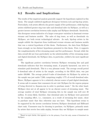 6.2. Results and Implications 59
6.2 Results and Implications
The results of the empirical analysis generally support the hypotheses explored in this
thesis. The sample exhibited signiﬁcant divergence between rock and hip-hop artists.
Particularly, rock artists o↵ered a far greater supply of live performance, while hip-hop
artists exhibited greater ring tone sales and download sales via MySpace, as well as a
greater inverse correlation between radio airplay and MySpace downloads. Intuitively,
this divergence seems indicative of a larger cross-genre variation in dominant revenue
streams and business models. The sales of ring tones, as well as downloads via
MySpace, are both recent technological advents. As such, hip-hop artists in the
sample exhibit the departure from traditional revenue streams and business models
that was a central hypothesis of this thesis. Furthermore, the data from MySpace
bears strongly on two distinct hypotheses presented in this thesis. First, it supports
the complementarity of free streaming music and live performance. Second, while the
data overall did not bear particularly on the substitutability of free streaming music
and digital downloads, the MySpace data, in particular, yielded a far more signiﬁcant
result.
The signiﬁcant positive correlation between MySpace streaming hits and paid
downloads indicates that free streaming music, if properly harnessed, can serve to
stimulate paid downloads. This is a very pleasant result. The average overall period
0 download sales of artists in the sample, according to the RIAA data, was just
under 450,000. The average period 0 sales of downloads via MySpace by artists in
the sample was just under 7,500, comprising roughly 1.7% of overall download sales.
Hence, MySpace appears to be a relatively obscure source of paid digital downloads.
It seems safe to assume that consumers do not visit MySpace for the express purpose
of being diverted to Amazon.com in order to purchase music.1
On the other hand,
MySpace does not at all appear to be an obscure source of streaming music. The
average number of total MySpace streaming hits in the sample was well over 28
million. It seems likely, therefore, that download sales via MySpace were generated
by the sampling e↵ect, i.e., consumers, as a result of streaming free music, chose
to purchase music that they otherwise may not have. This hypothesis seems to
be supported by the inverse correlation between MySpace downloads and Billboard
chart rank. Consumers may be choosing to purchase, via MySpace, primarily music
by artists that receive less radio airplay, because they use MySpace to sample music
1
Based on spot checks, this appears to be the primary, if not the only, means of download via
MySpace.
 