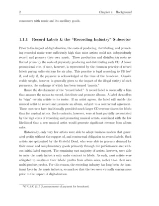 2 Chapter 1. Background
consumers with music and its ancillary goods.
1.1.1 Record Labels & the “Recording Industry” Subsector
Prior to the impact of digitalization, the costs of producing, distributing, and promot-
ing recorded music were su ciently high that most artists could not independently
record and promote their own music. These production and distribution costs re-
ﬂected primarily the costs of physically producing and distributing each CD. A lesser
promotional cost of note, however, is represented by the common practice of record
labels paying radio stations for air play. This practice is legal according to US law2
if, and only if, the payment is acknowledged at the time of the broadcast. Consid-
erable weight, however, is generally given to the impact of the illegal variety of such
payments, the exchange of which has been termed “payola.”
Hence the development of the “record label.” A record label is essentially a ﬁrm
that amasses the means to record, distribute and promote albums. A label then o↵ers
to “sign” certain artists to its roster. If an artist agrees, the label will enable this
musical artist to record and promote an album, subject to a contractual agreement.
These contracts have traditionally provided much larger CD revenue shares for labels
than for musical artists. Such contracts, however, were at least partially necessitated
by the high costs of recording and promoting musical artists, combined with the low
likelihood that a new musical artist would generate signiﬁcant revenue from album
sales.
Historically, only very few artists were able to adopt business models that gener-
ated proﬁts without the support of, and contractual obligation to, record labels. Such
artists are epitomized by the Grateful Dead, who were able to generate demand for
their music and complementary goods primarily through live performance and with-
out initial label support. The remaining vast majority of artists, however, were able
to enter the music industry only under contract to labels. As such, most artists were
obligated to maximize their labels’ proﬁts from album sales, rather than their own
multi-product proﬁts. For this reason, the recording industry has long been the dom-
inant force in the music industry, so much so that the two were virtually synonymous
prior to the impact of digitalization.
2
47 U.S.C §317 (Announcement of payment for broadcast)
 