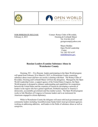 FOR IMMEDIATE RELEASE Contact: Rotary Clubs of Riverdale,
February 4, 2015 Ossining & Cortlandt Manor
Tel. 914-941-0167
georgercamp@yahoo.com
Maura Shelden
Open World Leadership
Center
Tel. 202-707-6197
mshelden@loc.gov
Russian Leaders Examine Substance Abuse in
Westchester County
Ossining, NY— Five Russian leaders participating in the Open World program
will spend from February 28 to March 8, 2015, in Westchester County examining
substance abuse issues and how our society is dealing with them. The Rotary Clubs of
Riverdale, Ossining and Cortlandt Manor will host the delegation. Managed by the Open
World Leadership Center, a support agency of the United States Congress, the Open
World program is designed to enhance understanding and capabilities for cooperation
between the United States and the countries of Eurasia by developing a network of
leaders in the region who have gained significant, firsthand exposure to America’s
democratic, accountable government and free-market system. The Open World program
works to link Members of Congress to Eurasian leaders and is an instrument for
Americans engaged in citizen diplomacy.
While in Westchester County the delegates will meet with local government and
community leaders including Assemblywoman Sandy Galef, local government agencies
working on addressing addiction, and leaders in the fields of substance abuse as well as
caregivers.
 