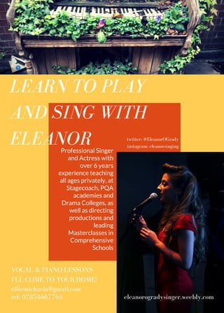 LEARN TO PLAY
AND SING WITH
ELEANOR
elliemichaela@gmail.com
tel: 07854667764
Professional Singer
and Actress with
over 6 years
experience teaching
all ages privately, at
Stagecoach, PQA
academies and
Drama Colleges, as
well as directing
productions and
leading
Masterclasses in
Comprehensive
Schools
VOCAL & PIANO LESSONS
I'LL COME TO YOUR HOME!
eleanorogradysinger.weebly.com
twitter: @EleanorOGrady
instagram: eleanorsinging
 