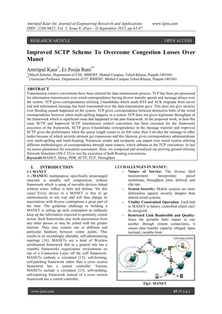 Amritpal Kaur Int. Journal of Engineering Research and Applications www.ijera.com
ISSN: 2248-9622, Vol. 5, Issue 9, (Part - 3) September 2015, pp.43-47
www.ijera.com 43 | P a g e
Improved SCTP Scheme To Overcome Congestion Losses Over
Manet
Amritpal Kaur*
, Er.Pooja Rani**
*
(Mtech.Scholar, Department of CSE, RBIEBT, Mohali Campus, Tehsil-Kharar, Punjab-140104)
**
(Associate Professor, Department of IT, RBIEBT, Mohali Campus,Tehsil-Kharar, Punjab-140104)
ABSTRACT
Transmission control conventions have been utilized for data transmission process. TCP has been pre-possessed
for information transmission over wired correspondence having diverse transfer speeds and message delays over
the system. TCP gives correspondence utilizing 3-handshake which sends RTS and ACK originate from server
end and information message has been transmitted over the data transmission gave. This does not give security
over flooding assault happened on the system. TCP gives correspondence between distinctive hubs of the wired
correspondence however when multi-spilling happens in a system TCP does not gives legitimate throughput of
the framework which is significant issue that happened in the past framework. In the proposed work, to beat this
issue SCTP and Improved SCTP transmission control convention has been executed for the framework
execution of the framework. SCTP gives 4-handshake correspondence in the message transmit and improved
SCTP gives the performance when the queue length comes to its full value then it divides the message to other
nodes because of which security element get expansions and this likewise gives correspondence administrations
over multi-spilling and multi-homing. Numerous sender and recipients can impart over wired system utilizing
different methodologies of correspondence through same routers, which debases in the TCP convention. In last
we assess parameters for execution assessment. Here, we composed and actualized our proving ground utilizing
Network Simulator (NS-2.35) to test the execution of both Routing conventions.
Keywords-MANET, Delay, PDR, SCTP, TCP, Throughput
I. INTRODUCTION
1.1 MANET
A (MANET) multipurpose specifically prearranged
structure is steadily self composition, without
framework which is setup of movable devices linked
without wires. Adhoc is latin and defines “for this
cause”.Every device in a MANET is free to go
autonomously in any way and will thus change its
associations with diverse contraptions a great part of
the time. The guideline challenge in building a
MANET is setting up each contraption to endlessly
keep up the information expected to genuinely course
action. Such frameworks may work autonomous from
any other person or may be joined with the greater
Internet. They may contain one or different and
particular handsets between center points. This
results in an exceedingly alterable, self-administering
topology [16]. MANETs are a kind of Wireless
unrehearsed framework that as a general rule has a
routable frameworks organization environment on
top of a Connection Layer off the cuff framework.
MANETs embody a circulated [15], self-forming,
self-patching framework rather than a cross section
framework has a central controller .Various
MANETs include a circulated [15], self-molding,
self-repairing framework instead of a cross section
framework has a central controller.
1.2 CHALLENGES IN MANET:
 Nature of Service: The diverse QoS
measurement incorporates parcel
misfortune, throughput, jitter, deferral, and
slip rate.
 System Security: Mobile systems are more
defenseless against security dangers than
altered wired systems.
 Vitality Constrained Operation: Each hub
in MANET is battery controlled which can't
be energized.
 Restricted Link Bandwidth and Quality:
Since the portable hubs impart to one
another through remote connections, it
causes data transfer capacity obliged, lapse
inclined, variable limit.
Fig1: MANET
RESEARCH ARTICLE OPEN ACCESS
 