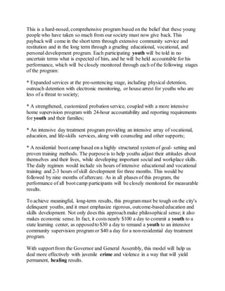 This is a hard-nosed, comprehensive program based on the belief that these young
people who have taken so much from our society must now give back. This
payback will come in the short term through extensive community service and
restitution and in the long term through a grueling educational, vocational, and
personal development program. Each participating youth will be told in no
uncertain terms what is expected of him, and he will be held accountable for his
performance, which will be closely monitored through each of the following stages
of the program:
* Expanded services at the pre-sentencing stage, including physical detention,
outreach detention with electronic monitoring, or house arrest for youths who are
less of a threat to society;
* A strengthened, customized probation service, coupled with a more intensive
home supervision program with 24-hour accountability and reporting requirements
for youth and their families;
* An intensive day treatment program providing an intensive array of vocational,
education, and life-skills services, along with counseling and other supports;
* A residential bootcamp based on a highly structured system of goal- setting and
proven training methods. The purposeis to help youths adjust their attitudes about
themselves and their lives, while developing important social and workplace skills.
The daily regimen would include six hours of intensive educational and vocational
training and 2-3 hours of skill development for three months. This would be
followed by nine months of aftercare. As in all phases of this program, the
performance of all bootcamp participants will be closely monitored for measurable
results.
To achieve meaningful, long-term results, this program must be tough on the city's
delinquent youths, and it must emphasize rigorous, outcome-based education and
skills development. Not only does this approachmake philosophical sense; it also
makes economic sense. In fact, it costs nearly $100 a day to commit a youth to a
state learning center, as opposedto $30 a day to remand a youth to an intensive
community supervision program or $40 a day for a non-residential day treatment
program.
With supportfrom the Governor and General Assembly, this model will help us
deal more effectively with juvenile crime and violence in a way that will yield
permanent, healing results.
 