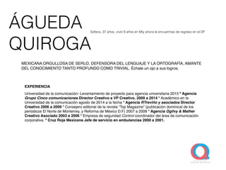 ÁGUEDA
QUIROGA
EXPERIENCIA
Universidad de la comunicación- Levantamiento de proyecto para agencia universitaria 2015 º Agencia
Grupo Cinco comunicaciones Director Creativo a VP Creativo. 2009 a 2014 º Académico en la
Universidad de la comunicación agosto de 2014 a la fecha º Agencia RTreviño y asociados Director
Creativo 2006 a 2009 º Consejero editorial de la revista “Top Magazine” (publicación dominical de los
periódicos El Norte de Monterrey, y Reforma de México D.F) 2007 a 2008 º Agencia Ogilvy & Mather
Creativo Asociado 2003 a 2006 º Empresa de seguridad Control coordinador del área de comunicación
corporativa. º Cruz Roja Mexicana Jefe de servicio en ambulancias 2000 a 2001.
Soltera, 37 años, vivió 8 años en Mty ahora la encuentras de regreso en el DF
MEXICANA ORGULLOSA DE SERLO, DEFENSORA DEL LENGUAJE Y LA ORTOGRAFÍA, AMANTE
DEL CONOCIMIENTO TANTO PROFUNDO COMO TRIVIAL. Échale un ojo a sus logros.
 