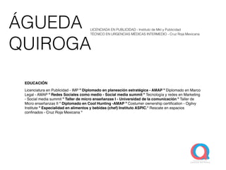 ÁGUEDA
QUIROGA
EDUCACIÓN
Licenciatura en Publicidad - IMP º Diplomado en planeación estratégica - AMAP º Diplomado en Marco
Legal - AMAP º Redes Sociales como medio - Social media summit º Tecnología y redes en Marketing
- Social media summit º Taller de micro enseñanzas I - Universidad de la comunicación º Taller de
Micro enseñanzas II º Diplomado en Cool Hunting -AMAP º Costumer ownership certiﬁcation - Ogilvy
Institute º Especialidad en alimentos y bebidas (chef) Instituto ASPIC.º Rescate en espacios
conﬁnados - Cruz Roja Mexicana º
LICENCIADA EN PUBLICIDAD - Instituto de Mkt y Publicidad
TÉCNICO EN URGENCIAS MÉDICAS INTERMEDIO - Cruz Roja Mexicana
 