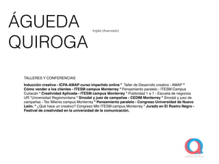 ÁGUEDA
QUIROGA
TALLERES Y CONFERENCIAS
Inducción creativa - ICPA-AMAP curso impartido online º Taller de Desarrollo creativo - AMAP º
Cómo vender a los clientes - ITESM campus Monterrey º Pensamiento paralelo - ITESM Campus
Culiacán º Creatividad Aplicada - ITESM campus Monterrey º Publicidad 1 a 1 - Escuela de negocios
UR *Universidad Regiomontana º Sinodal y juez de campañas - CEDIM Monterrey º Sinodal y juez de
campañas - Tec Milenio campus Monterrey º Pensamiento paralelo - Congreso Universidad de Nuevo
León. º ¿Qué hace un creativo? Congreso Mkt ITESM campus Monterrey º Jurado en El Rostro Negro -
Festival de creatividad en la universidad de la comunicación.
Inglés (Avanzado)
 