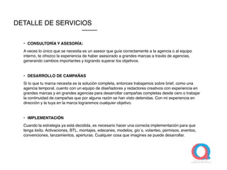 • CONSULTORÍA Y ASESORÍA:
A veces lo único que se necesita es un asesor que guíe correctamente a la agencia o al equipo
interno, te ofrezco la experiencia de haber asesorado a grandes marcas a través de agencias,
generando cambios importantes y logrando superar los objetivos.
• DESARROLLO DE CAMPAÑAS
Si lo que tu marca necesita es la solución completa, entonces trabajamos sobre brief, como una
agencia temporal, cuento con un equipo de diseñadores y redactores creativos con experiencia en
grandes marcas y en grandes agencias para desarrollar campañas completas desde cero o trabajar
la continuidad de campañas que por alguna razón se han visto detenidas. Con mi experiencia en
dirección y la tuya en la marca lograremos cualquier objetivo.
• IMPLEMENTACIÓN
Cuando la estrategia ya está decidida, es necesario hacer una correcta implementación para que
tenga éxito. Activaciones, BTL, montajes, edecanes, modelos, gio´s, volanteo, permisos, eventos,
convenciones, lanzamientos, aperturas. Cualquier cosa que imagines se puede desarrollar.
DETALLE DE SERVICIOS
 