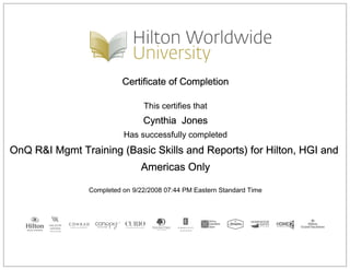 Certificate of Completion
This certifies that
Cynthia Jones
Has successfully completed
OnQ R&I Mgmt Training (Basic Skills and Reports) for Hilton, HGI and
Americas Only
Completed on 9/22/2008 07:44 PM Eastern Standard Time
 