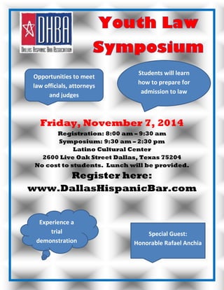 Friday, November 7, 2014
Registration: 8:00 am – 9:30 am
Symposium: 9:30 am – 2:30 pm
Latino Cultural Center
2600 Live Oak Street Dallas, Texas 75204
No cost to students. Lunch will be provided.
Register here:
www.DallasHispanicBar.com
Students will learn
how to prepare for
admission to law
school
Opportunities to meet
law officials, attorneys
and judges
Experience a
trial
demonstration
& conduct legal
analysis
Special Guest:
Honorable Rafael Anchia
 
