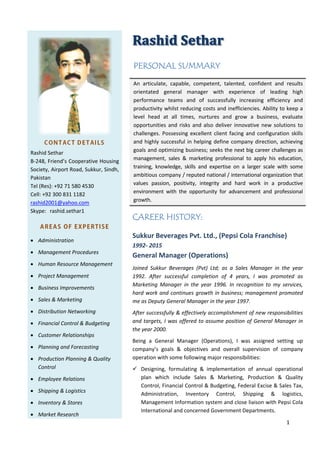 1

CONTACT DETAILS
RashidSethar
B‐248,Friend’sCooperativeHousing
Society, AirportRoad,Sukkur,Sindh,
Pakistan
Tel(Res):+92715804530
Cell:+923008311182
rashid2001@yahoo.com
Skype: rashid.sethar1
AREAS OF EXPERTISE
 Administration
 ManagementProcedures
 HumanResourceManagement
 ProjectManagement
 BusinessImprovements
 Sales&Marketing
 DistributionNetworking
 FinancialControl&Budgeting
 CustomerRelationships 
 PlanningandForecasting
 ProductionPlanning&Quality
Control
 EmployeeRelations
 Shipping&Logistics
 Inventory&Stores
 MarketResearch

	
PERSONAL SUMMARY
An articulate, capable, competent, talented, confident and results
orientated general manager with experience of leading high
performance teams and of successfully increasing efficiency and
productivitywhilstreducingcostsandinefficiencies.Abilitytokeepa
level head at all times, nurtures and grow a business, evaluate
opportunitiesandrisksandalsodeliverinnovativenewsolutionsto
challenges.Possessingexcellentclientfacingandconfigurationskills
andhighlysuccessfulinhelpingdefinecompanydirection,achieving
goalsandoptimizingbusiness;seeksthenextbigcareerchallengesas
management, sales & marketing professional to apply his education,
training, knowledge, skills and expertise on a larger scale with some
ambitiouscompany/reputednational/internationalorganizationthat
values passion, positivity, integrity and hard work in a productive
environment with the opportunity for advancement and professional
growth.
CAREER HISTORY:
SukkurBeveragesPvt.Ltd.,(PepsiColaFranchise)
1992‐2015
GeneralManager(Operations)
Joined Sukkur Beverages (Pvt) Ltd; as a Sales Manager in the year
1992. After successful completion of 4 years, I was promoted as
Marketing Manager in the year 1996. In recognition to my services,
hardworkandcontinuesgrowthinbusiness;managementpromoted
measDeputyGeneralManagerintheyear1997.
Aftersuccessfully&effectivelyaccomplishmentofnewresponsibilities
andtargets,IwasofferedtoassumepositionofGeneralManagerin
theyear2000.
Being a General Manager (Operations), I was assigned setting up
company’s goals & objectives and overall supervision of company
operationwithsomefollowingmajorresponsibilities:
 Designing, formulating & implementation of annual operational
plan which include Sales & Marketing, Production & Quality
Control,FinancialControl&Budgeting,FederalExcise&SalesTax,
Administration, Inventory Control, Shipping & logistics,
ManagementInformationsystemandcloseliaisonwithPepsiCola
InternationalandconcernedGovernmentDepartments.
 