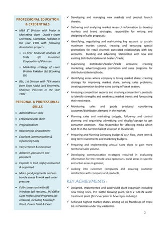 2

PROFESSIONAL EDUCATION
& CREDENTIALS
 MBA 1st
 Division with Major in
Marketing from Quaid‐e‐Azam
University,Islamabad,Pakistanin
the year 1990 with following
dissertationprojects:
o 10‐Year Financial Analysis of
State Life Insurance
CorporationofPakistan.
o Marketing strategy of Lever
BrotherPakistanLtd;(Cooking
Oil)
 BSc,1stDivisionwith76%marks
fromShahAbdulLatifUniversity,
Khairpur, Pakistan in the year
1987
PERSONAL & PROFESSIONAL
SKILLS
 Administrativeskills
 Entrepreneurialspirit
 Professionalism
 Relationshipdevelopment
 ExcellentCommunication&
InfluencingSkills
 Verycreative&innovative
 Adaptive,persuasiveand
persistent
 Capabletolead,highlymotivated
&organized
 Makegoodjudgmentsandcan
handlestress&workwellunder
pressure
 FullyconversantwithMS
Windows(allversions),MSOffice
SuiteProfessionalPrograms(all
versions),includingMicrosoft
Word,PowerPoint&Excel.
 Developing and managing new markets and product launch
therein;
 Gathering and analyzing market research information to develop
markets and brand strategies; responsible for writing and
designingofsalesproposals;
 Identifying, negotiating and maintaining key account to sustain
maximum market control, creating and executing special
promotions for retail channel; cultivated relationships with key
accounts.  Building and advancing relationship with new and
existingdistributors/dealers/dealers/trade;
 Supervising distributors/dealers/trade accounts; creating
marketing; advertising/sales promotion and sales programs for
distributors/dealers/trade;
 Identifyingareaswherecompanyislosingmarketshare;creating
strategy for improving market share, solving sales problems;
creatingpromotiontodrivesalesduringoff‐peakseason;
 Analyzingcompetitionreportsandstudyingcompetitor’sproducts
toidentifystrengthsandweakness;markettrendsandforecasting
theirnextmove.
 Monitoring sales and goods produced considering
customer/distributorsdemandinthemarket;
 Planning sales and marketing budgets, follow‐up and control
planning and organizing advertising and display/signage to get
consumer attention.  Also responsible for selecting media which
bestfitinthecurrentmarketsituationatlocallevel;
 PreparingandPlanningCompanybudget&cashflow,shortterm&
longterminvestmentsandmarketingbudgets.
 Preparing and implementing annual sales plans to gain more
territorialsalesvolume.
 Developing communication strategies required in evaluating
informationfortheremoteareaoperations;ruralareasinspecific
andurbanareasingeneral;
 Looking into customer complaints and ensuring customer
satisfactionwithcompanyandproducts.
KEY ACHIEVMENTS :
 Designed,implementedandsupervisedplantexpansionincluding
new filling lines, PET bottle blowing plant, GEN 2 GREEN water
treatmentplant(firsteverplantinbeveragesindustry).
 Achievedhighestmarketsharesamongall10franchisesofPepsi
Co.inPakistanundermyleadership.
 