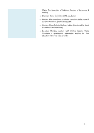 4



Affairs‐ The Federation of Pakistan, Chamber of Commerce &
Industry
o Chairman,WorksCommitteeS.I.T.E.Ltd,Sukkur
o Member,Alternatedisputeresolutioncommittee,Collectorateof
CustomsHyderabad.(NominatedbyCBR)
o Member,Mono‐TechnicalCollege,Sukkur.(NominatedbyBoard
ofTechnicalEducationSindh)
o Executive Member, Aasthan Latif Welfare Society, Thatta
(Charitable / Development organization working for Girls
educationintheruralareasofSindh)
 