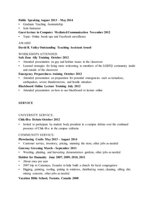 Public Speaking August 2013 – May 2014
• Graduate Teaching Assistantship
• Solo Instructor
Guest lecture in Computer Mediated Communication November 2012
• Topic: Online break-ups and Facebook surveillance
AWARD
David B. Valley Outstanding Teaching Assistant Award
WORKSHOPS ATTENDED:
Safe Zone Ally Training October 2012
• Attended presentation on gay and lesbian issues in the classroom
• Learned strategies for being more welcoming to members of the LGBTQ community inside
and outside of the classroom
Emergency Preparedness training October 2012
• Attended presentation on preparation for potential emergencies such as tornadoes,
earthquakes, severe thunderstorms, and hostile intruders
Blackboard Online Lecture Training July 2012
• Attended presentation on how to use blackboard to lecture online
SERVICE
UNIVERSITY SERVICE:
Chik-fil-a Debate October 2012
• Invited to participate by student body president in a campus debate over the continued
presence of Chik-fil-a in the campus cafeteria
COMMUNITY SERVICE:
Plowsharing Crafts May 2013 – August 2014
• Customer service, inventory, pricing, manning the store, other jobs as needed
Gateway Greening March - September 2011
• Weeding, planting, and harvesting demonstration gardens, other jobs as needed
Habitat for Humanity June 2007, 2009, 2010, 2011
• About once per year
• 2007 trip to Catamayo, Ecuador to help build a church for local congregation
• Digging, painting, roofing, putting in windows, distributing water, cleaning, sifting dirt,
mixing concrete, other jobs as needed
Vacation Bible School, Toranto, Canada 2008
 