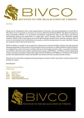 Good day
Thank you for heeding the call to create opportunities of economic and social development in South Africa.
This letter serves to provide an overview on services offered by facilitated BIVCO. The Black Investment &
Value Corporation, BIVCO, is an investment consultation company that offers South African and African
development projects the opportunity to realise their vision, through realistic and affordable funding
solutions. BIVCO is NOT a loan agency and we DO NOT facilitate business loans, what the company offers is
access to international and local investors who partner with the entrepreneurs to ensure that their visions
are realised to where they want them to be.
BIVCO facilitates on behalf of the prospective entrepreneur/company funding solutions through proposal
meetings and pitches to the investor. You provide the vision; we ensure it is viable and that it comes to fruition.
As mentioned our pool of investors includes both local and foreign investors with a successful investment
rate of 89% to date. We only consider companies that require a R10 Million – R1 Billion, however depending
on type of project and impact analysis the range between R5 Million to R9 Million is considered. The project
needs to be implementation ready, with feasible costs determined and a production plan in place.
Should you be interested in getting started, growing your project and for any further clarities please don’t
hesitate to contact.
Kind Regards
Chief Procurement Officer
Cody Brown
Fax : (086) 572 6553
Web : Bivco.co.za
Mobile : (082) 780 502
Email : cbrown@bivco.co.za
Email : admin_investor@bivco.co.za
 