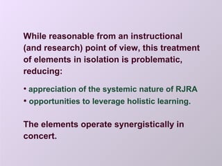 While reasonable from an instructional
(and research) point of view, this treatment
of elements in isolation is problematic,
reducing:
• appreciation of the systemic nature of RJRA
• opportunities to leverage holistic learning.
The elements operate synergistically in
concert.
 
