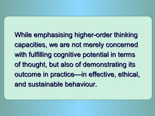 While emphasising higher-order thinkingWhile emphasising higher-order thinking
capacities, we are not merely concernedcapacities, we are not merely concerned
with fulfilling cognitive potential in termswith fulfilling cognitive potential in terms
of thought, but also of demonstrating itsof thought, but also of demonstrating its
outcome in practice—in effective, ethical,outcome in practice—in effective, ethical,
and sustainable behaviour.and sustainable behaviour.
 
