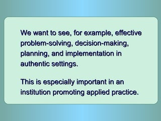 We want to see, for example, effectiveWe want to see, for example, effective
problem-solving, decision-making,problem-solving, decision-making,
planning, and implementation inplanning, and implementation in
authentic settings.authentic settings.
This is especially important in anThis is especially important in an
institution promoting applied practice.institution promoting applied practice.
 