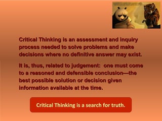 Critical Thinking is an assessment and inquiryCritical Thinking is an assessment and inquiry
process needed to solve problems and makeprocess needed to solve problems and make
decisions where no definitive answer may exist.decisions where no definitive answer may exist.
It is, thus, related to judgement: one must comeIt is, thus, related to judgement: one must come
to a reasoned and defensible conclusion—theto a reasoned and defensible conclusion—the
best possible solution or decision givenbest possible solution or decision given
information available at the time.information available at the time.
Critical Thinking is a search for truth.
 