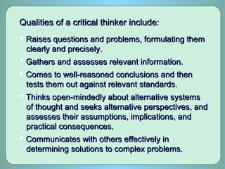 Qualities of a critical thinker include:Qualities of a critical thinker include:
 Raises questions and problems, formulating themRaises questions and problems, formulating them
clearly and precisely.clearly and precisely.
 Gathers and assesses relevant information.Gathers and assesses relevant information.
 Comes to well-reasoned conclusions and thenComes to well-reasoned conclusions and then
tests them out against relevant standards.tests them out against relevant standards.
 Thinks open-mindedly about alternative systemsThinks open-mindedly about alternative systems
of thought and seeks alternative perspectives, andof thought and seeks alternative perspectives, and
assesses their assumptions, implications, andassesses their assumptions, implications, and
practical consequences.practical consequences.
 Communicates with others effectively inCommunicates with others effectively in
determining solutions to complex problems.determining solutions to complex problems.
 