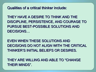 Qualities of a critical thinker include:Qualities of a critical thinker include:
THEY HAVE A DESIRE TO THINK AND THETHEY HAVE A DESIRE TO THINK AND THE
DISCIPLINE, PERSISTENCE, AND COURAGE TODISCIPLINE, PERSISTENCE, AND COURAGE TO
PURSUE BEST-POSSIBLE SOLUTIONS ANDPURSUE BEST-POSSIBLE SOLUTIONS AND
DECISIONS…DECISIONS…
EVEN WHEN THESE SOLUTIONS ANDEVEN WHEN THESE SOLUTIONS AND
DECISIONS DO NOT ALIGN WITH THE CRITICALDECISIONS DO NOT ALIGN WITH THE CRITICAL
THINKER’S INITIAL BELIEFS OR DESIRES.THINKER’S INITIAL BELIEFS OR DESIRES.
THEY ARE WILLING AND ABLE TO “CHANGETHEY ARE WILLING AND ABLE TO “CHANGE
THEIR MINDS”.THEIR MINDS”.
 