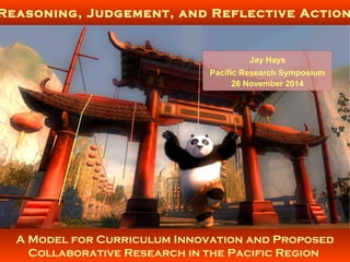 A Model for Curriculum Innovation and Proposed
Collaborative Research in the Pacific Region
Reasoning, Judgement, and Reflective Action
Jay Hays
Pacific Research Symposium
26 November 2014
 