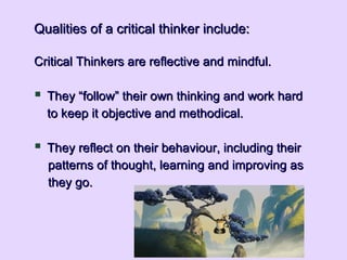 Qualities of a critical thinker include:Qualities of a critical thinker include:
Critical Thinkers are reflective and mindful.Critical Thinkers are reflective and mindful.
 They “follow” their own thinking and work hardThey “follow” their own thinking and work hard
to keep it objective and methodical.to keep it objective and methodical.
 They reflect on their behaviour, including theirThey reflect on their behaviour, including their
patterns of thought, learning and improving aspatterns of thought, learning and improving as
they go.they go.
 