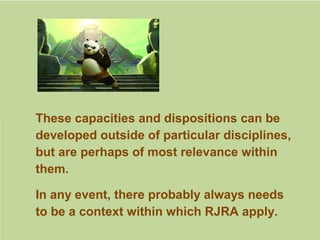 These capacities and dispositions can be
developed outside of particular disciplines,
but are perhaps of most relevance within
them.
In any event, there probably always needs
to be a context within which RJRA apply.
 
