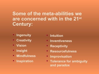 Some of the meta-abilities we
are concerned with in the 21st
Century:
 Ingenuity
 Creativity
 Vision
 Insight
 Mindfulness
 Inspiration
 Intuition
 Inventiveness
 Receptivity
 Resourcefulness
 Improvisation
 Tolerance for ambiguity
and paradox
 