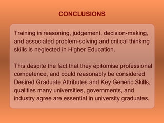 Training in reasoning, judgement, decision-making,
and associated problem-solving and critical thinking
skills is neglected in Higher Education.
This despite the fact that they epitomise professional
competence, and could reasonably be considered
Desired Graduate Attributes and Key Generic Skills,
qualities many universities, governments, and
industry agree are essential in university graduates.
CONCLUSIONS
 
