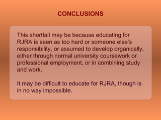 This shortfall may be because educating for
RJRA is seen as too hard or someone else’s
responsibility, or assumed to develop organically,
either through normal university coursework or
professional employment, or in combining study
and work.
It may be difficult to educate for RJRA, though is
in no way impossible.
CONCLUSIONS
 