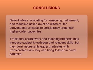 Nevertheless, educating for reasoning, judgement,
and reflective action must be different, for
conventional units fail to consistently engender
higher-order capacities.
Traditional coursework and teaching methods may
increase subject knowledge and relevant skills, but
they don't necessarily equip graduates with
transferable skills they can bring to bear in novel
contexts.
CONCLUSIONS
 