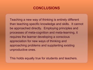 Teaching a new way of thinking is entirely different
than teaching specific knowledge and skills. It cannot
be approached directly. Employing principles and
processes of meta-cognition and meta-learning, it
requires the learner developing a conscious
appreciation for new ways of thinking and
approaching problems and supplanting existing
unproductive ones.
This holds equally true for students and teachers.
CONCLUSIONS
 