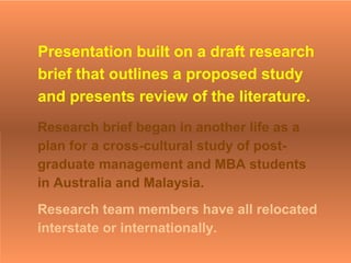 Presentation built on a draft research
brief that outlines a proposed study
and presents review of the literature.
Research brief began in another life as a
plan for a cross-cultural study of post-
graduate management and MBA students
in Australia and Malaysia.
Research team members have all relocated
interstate or internationally.
 