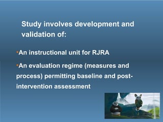 Study involves development and
validation of:
•An instructional unit for RJRA
•An evaluation regime (measures and
process) permitting baseline and post-
intervention assessment
 