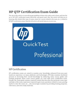 HP QTP Certification Exam Guide
The aim of this article is to provide proper guideline to those who really want to know and clear the
set of HP QTP certification exams effectively with good result. Also, this article will help you in
knowing other details (like; type of exams, exams fee, courses related to the exam, etc...) related to
HP QTP certification exams. Read the full article will surely help you in your way.
HP Certification
HP certification exams are aimed to examine your knowledge enhanced from your past
hands-on experience on many platforms and technologies. HP helps examines (technical
person) in increasing their overall knowledge by delivering many course guides and
training programs, these exam course guides are exist with every certification exam.
Usually, the exam guide contains required content that describes the particular exam, type
and topic of the exam, experience required to give exam, questions related to exam, passing
marks to clear the exam, etc…, also encourages examines by providing training programs,
references, and extra study materials.
 