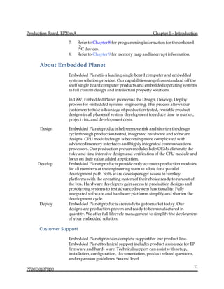 Production Board, EP20xxA Chapter 1 – Introduction
P700D0107R00
11
7. Refer to Chapter 8 for programming information for the onboard
I2C devices.
8. Refer to Chapter 9 for memory map and interrupt information.
About Embedded Planet
Embedded Planet is a leading single board computer and embedded
systems solution provider. Our capabilities range from standard off the
shelf single board computer products and embedded operating systems
to full custom design and intellectual property solutions.
In 1997, Embedded Planet pioneered the Design, Develop, Deploy
process for embedded systems engineering. This process allows our
customers to take advantage of production tested, reusable product
designs in all phases of system development to reduce time to market,
project risk, and development costs.
Design Embedded Planet products help remove risk and shorten the design
cycle through production tested, integrated hardware and software
designs. CPU module design is becoming more complicated with
advanced memory interfaces and highly integrated communications
processors. Our production proven modules help OEMs eliminate the
risky and time intensive design and verification of the CPU module and
focus on their value added application.
Develop Embedded Planet products provide early access to production modules
for all members of the engineering team to allow for a parallel
development path. Soft- ware developers get access to turnkey
platforms with the operating system of their choice ready to run out of
the box. Hardware developers gain access to production designs and
prototyping systems to test advanced system functionality. Fully
integrated software and hardware platforms simplify and shorten the
development cycle.
Deploy Embedded Planet products are ready to go to market today. Our
designs are production proven and ready to be manufactured in
quantity. We offer full lifecycle management to simplify the deployment
of your embedded solution.
Customer Support
Embedded Planet provides complete support for our product line.
Embedded Planet technical support includes product assistance for EP
firmware and hard- ware. Technical support can assist with setup,
installation, configuration, documentation, product related questions,
and expansion guidelines. Second level
 